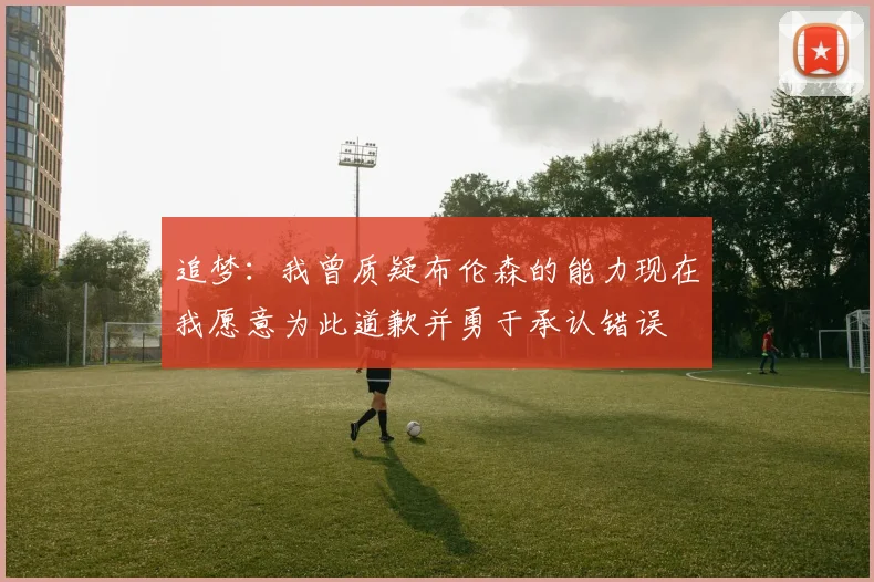 追梦：我曾质疑布伦森的能力现在我愿意为此道歉并勇于承认错误
