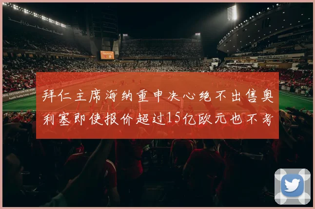 拜仁主席海纳重申决心绝不出售奥利塞即使报价超过15亿欧元也不考虑