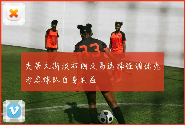 史蒂文斯谈布朗交易选择强调优先考虑球队自身利益