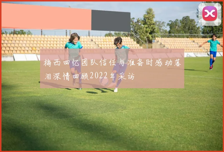 梅西回忆团队信任与准备时感动落泪深情回顾2022年采访