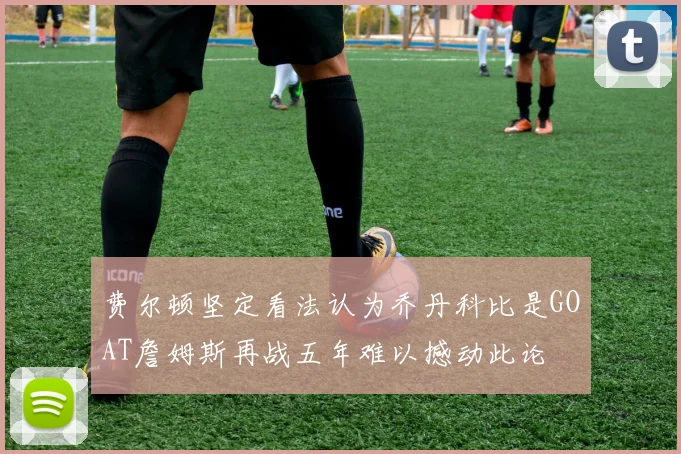 费尔顿坚定看法认为乔丹科比是GOAT詹姆斯再战五年难以撼动此论