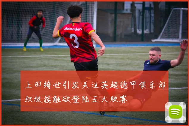 上田绮世引发关注英超德甲俱乐部积极接触欲登陆五大联赛