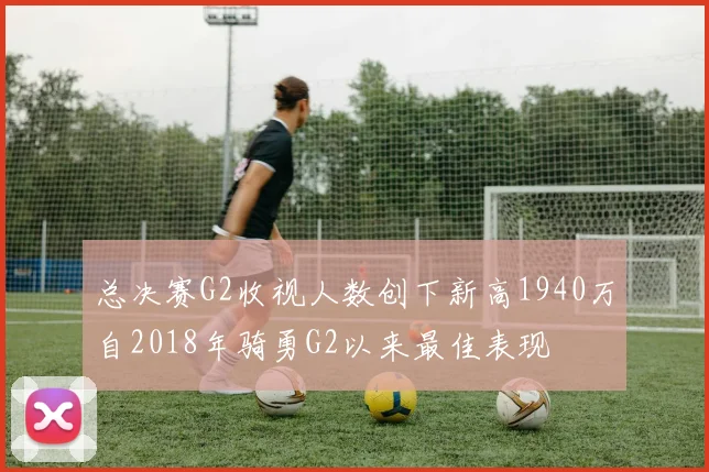 总决赛G2收视人数创下新高1940万自2018年骑勇G2以来最佳表现