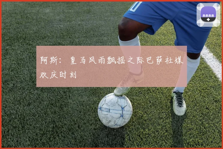 阿斯：皇马风雨飘摇之际巴萨社媒欢庆时刻