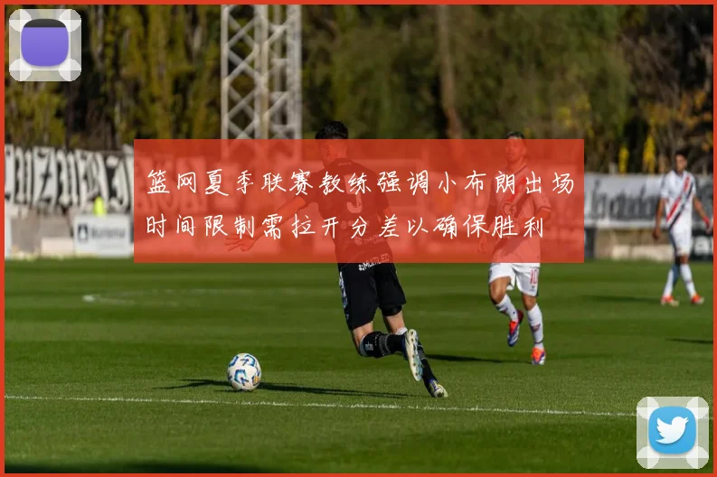 篮网夏季联赛教练强调小布朗出场时间限制需拉开分差以确保胜利