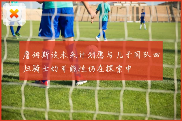 詹姆斯谈未来计划愿与儿子同队回归骑士的可能性仍在探索中