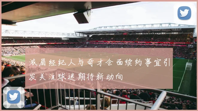 浓眉经纪人与奇才会面续约事宜引发关注球迷期待新动向