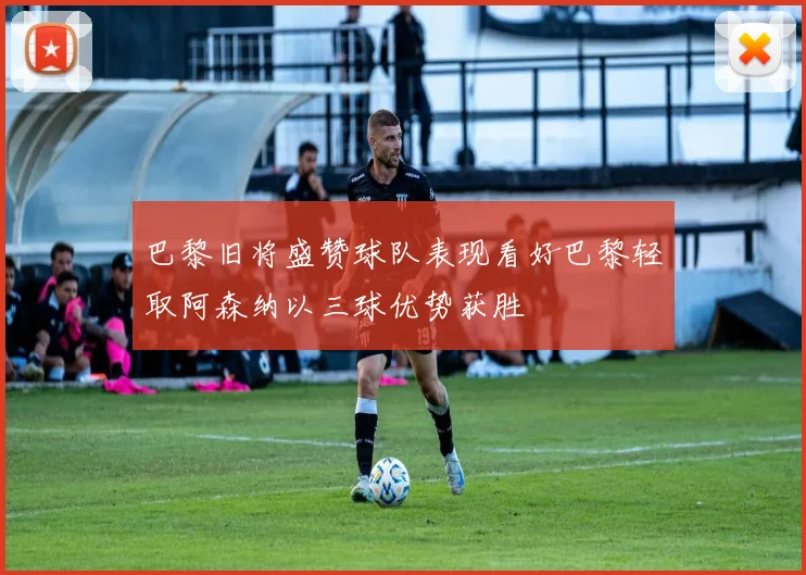巴黎旧将盛赞球队表现看好巴黎轻取阿森纳以三球优势获胜