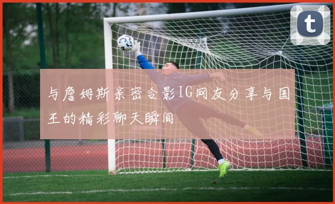 与詹姆斯亲密合影IG网友分享与国王的精彩聊天瞬间