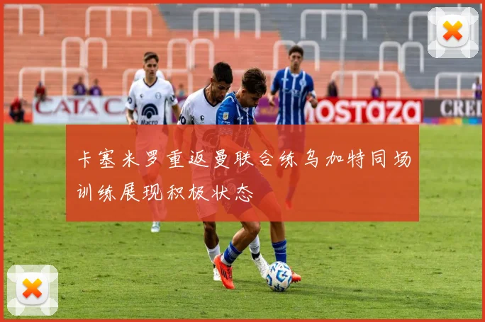 卡塞米罗重返曼联合练乌加特同场训练展现积极状态